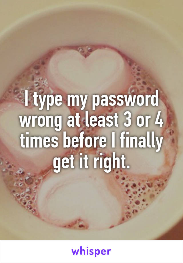 I type my password wrong at least 3 or 4 times before I finally get it right.