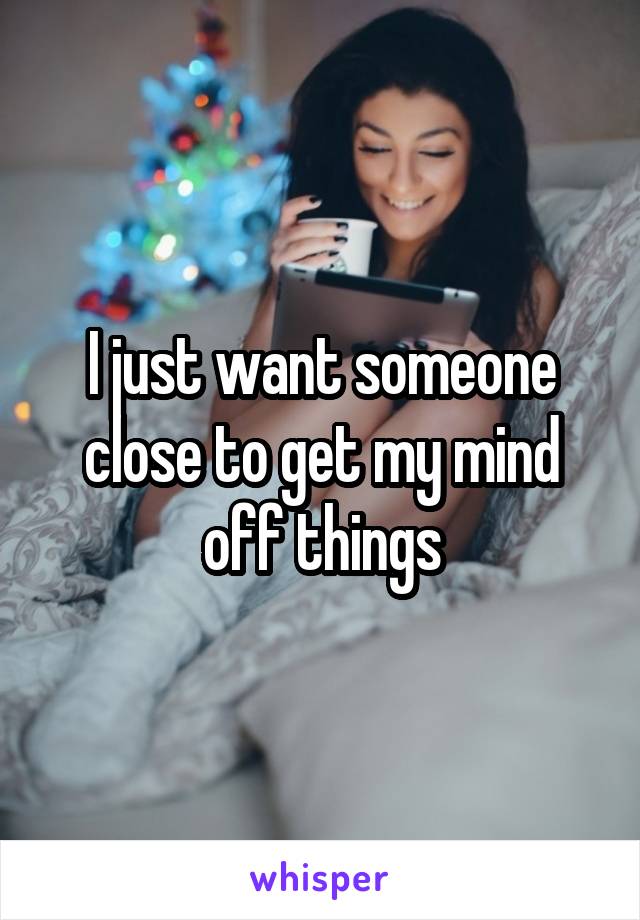 I just want someone close to get my mind off things