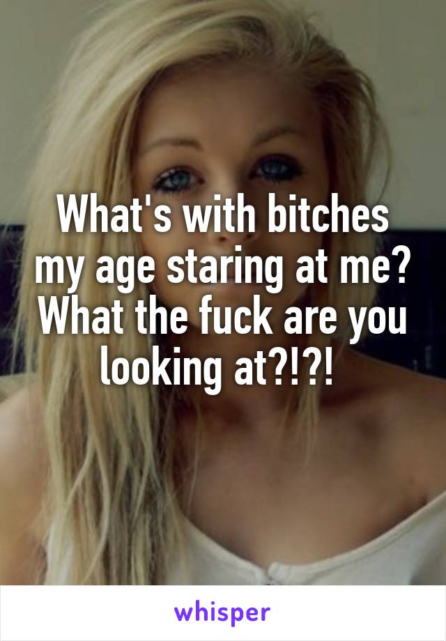 What's with bitches my age staring at me? What the fuck are you looking at?!?! 
