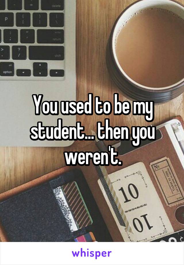 You used to be my student... then you weren't.