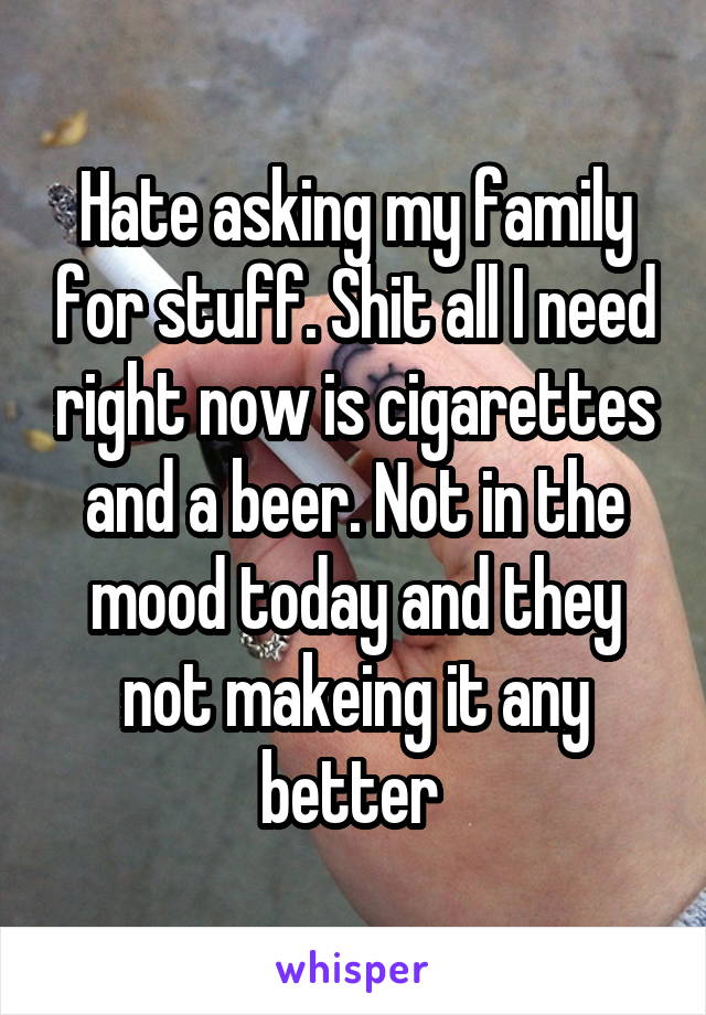 Hate asking my family for stuff. Shit all I need right now is cigarettes and a beer. Not in the mood today and they not makeing it any better 