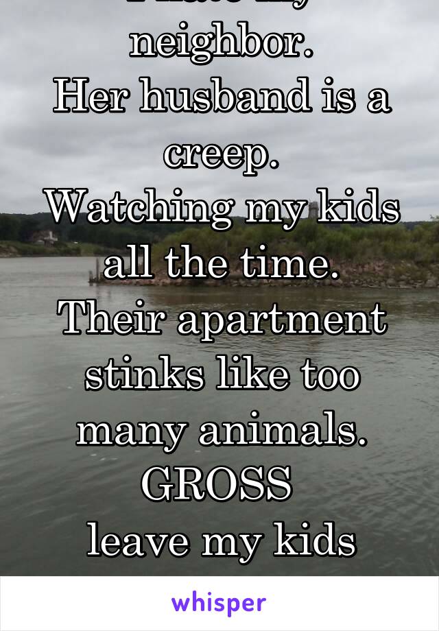 I hate my neighbor.
Her husband is a creep.
Watching my kids all the time.
Their apartment stinks like too many animals.
GROSS 
leave my kids alone
Freaks!