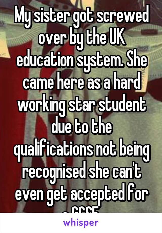 My sister got screwed over by the UK education system. She came here as a hard working star student due to the qualifications not being recognised she can't even get accepted for a GCSE.