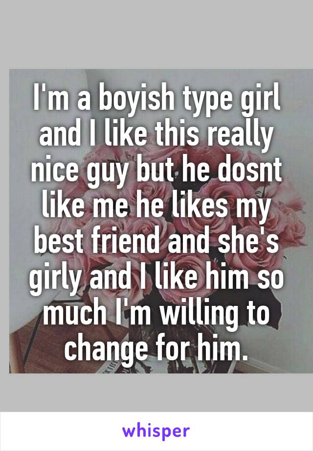 I'm a boyish type girl and I like this really nice guy but he dosnt like me he likes my best friend and she's girly and I like him so much I'm willing to change for him.