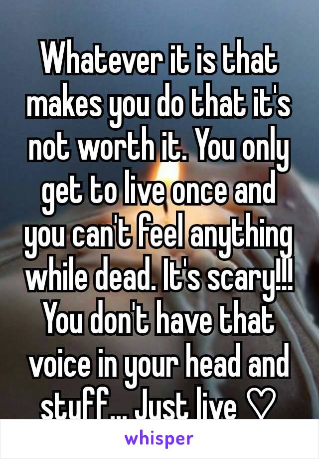 Whatever it is that makes you do that it's not worth it. You only get to live once and you can't feel anything while dead. It's scary!!! You don't have that voice in your head and stuff... Just live ♡