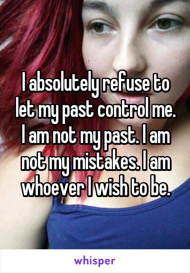 I absolutely refuse to let my past control me. I am not my past. I am not my mistakes. I am whoever I wish to be.