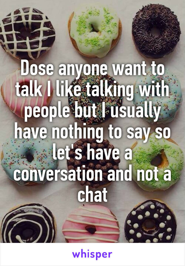 Dose anyone want to talk I like talking with people but I usually have nothing to say so let's have a conversation and not a chat