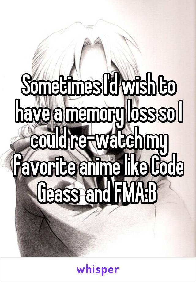 Sometimes I'd wish to have a memory loss so I could re-watch my favorite anime like Code Geass  and FMA:B 