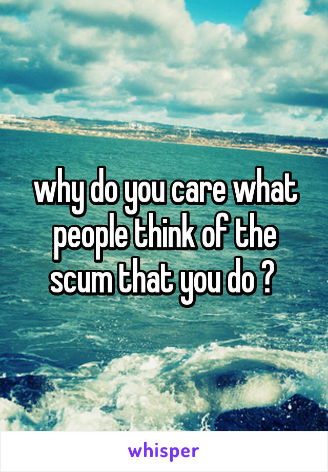 why do you care what people think of the scum that you do ? 