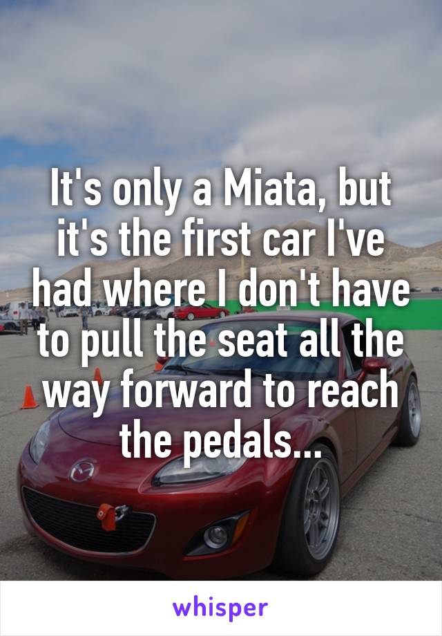 It's only a Miata, but it's the first car I've had where I don't have to pull the seat all the way forward to reach the pedals...