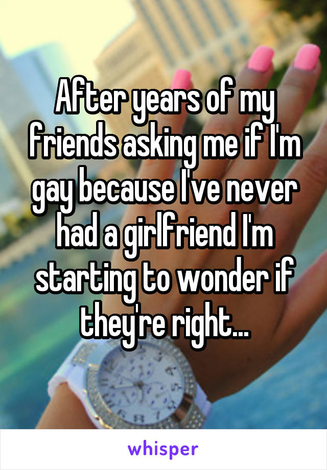 After years of my friends asking me if I'm gay because I've never had a girlfriend I'm starting to wonder if they're right...
