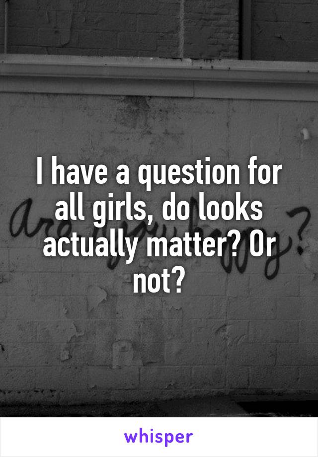 I have a question for all girls, do looks actually matter? Or not?