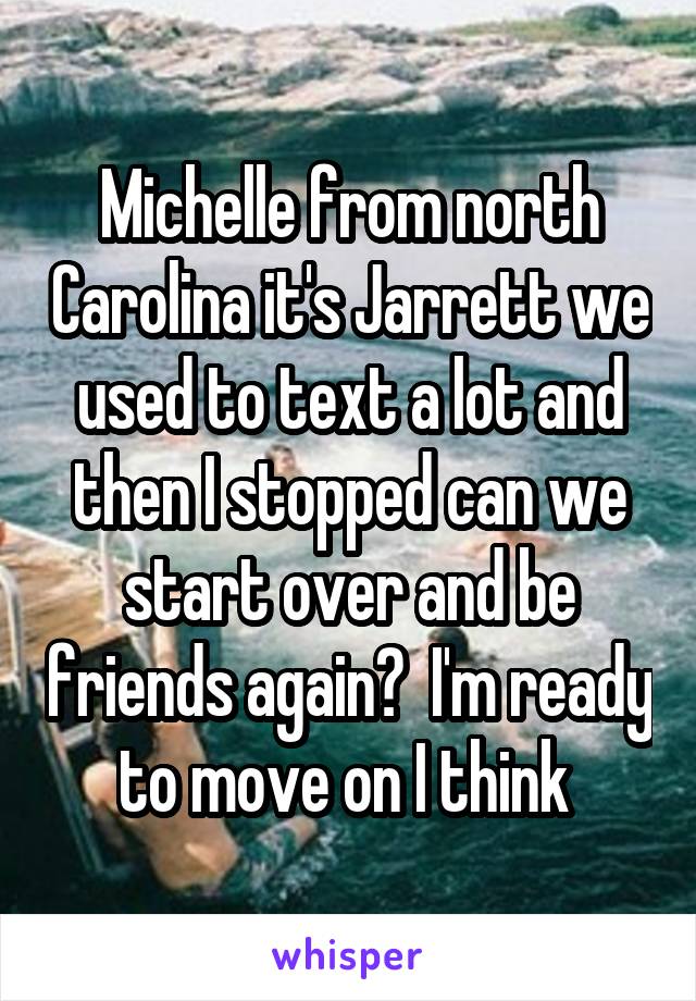 Michelle from north Carolina it's Jarrett we used to text a lot and then I stopped can we start over and be friends again?  I'm ready to move on I think 