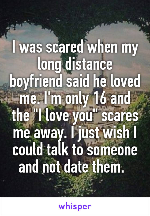 I was scared when my long distance boyfriend said he loved me. I'm only 16 and the "I love you" scares me away. I just wish I could talk to someone and not date them.  