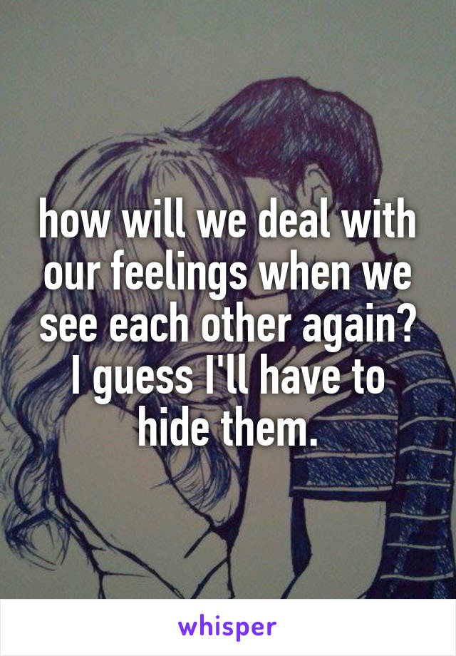 how will we deal with our feelings when we see each other again? I guess I'll have to hide them.