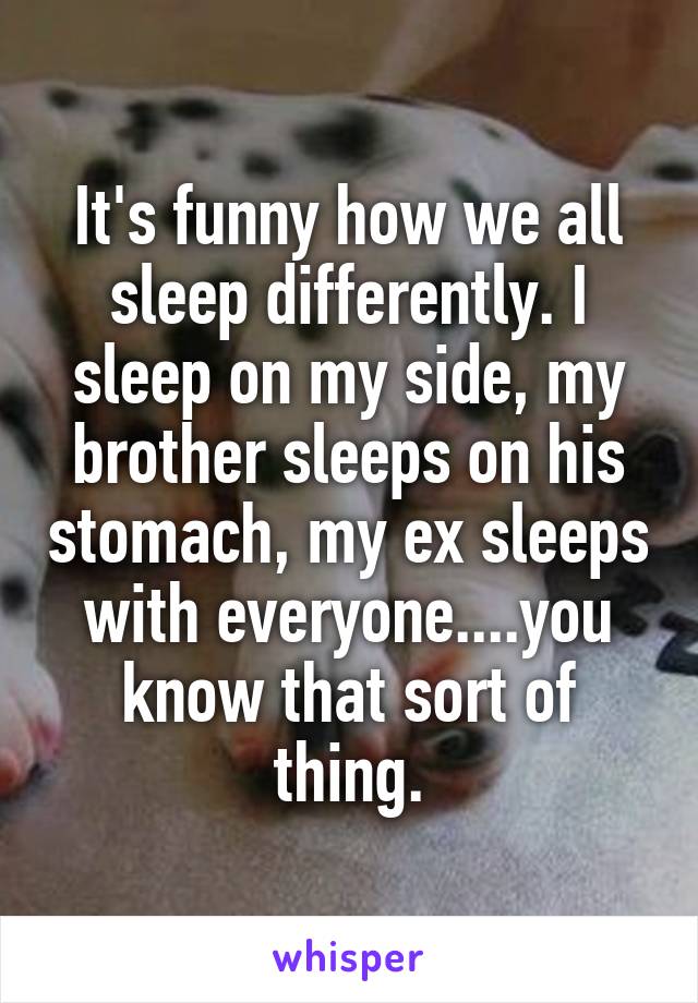 It's funny how we all sleep differently. I sleep on my side, my brother sleeps on his stomach, my ex sleeps with everyone....you know that sort of thing.