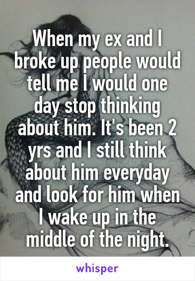 When my ex and I broke up people would tell me I would one day stop thinking about him. It's been 2 yrs and I still think about him everyday and look for him when I wake up in the middle of the night.