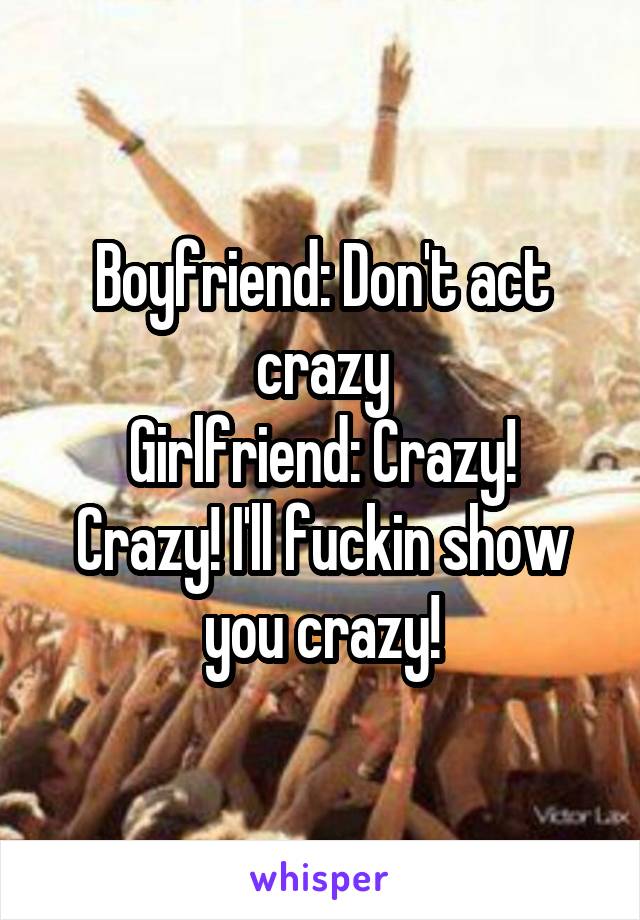 Boyfriend: Don't act crazy
Girlfriend: Crazy! Crazy! I'll fuckin show you crazy!