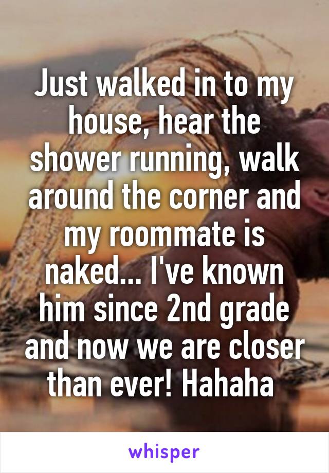 Just walked in to my house, hear the shower running, walk around the corner and my roommate is naked... I've known him since 2nd grade and now we are closer than ever! Hahaha 