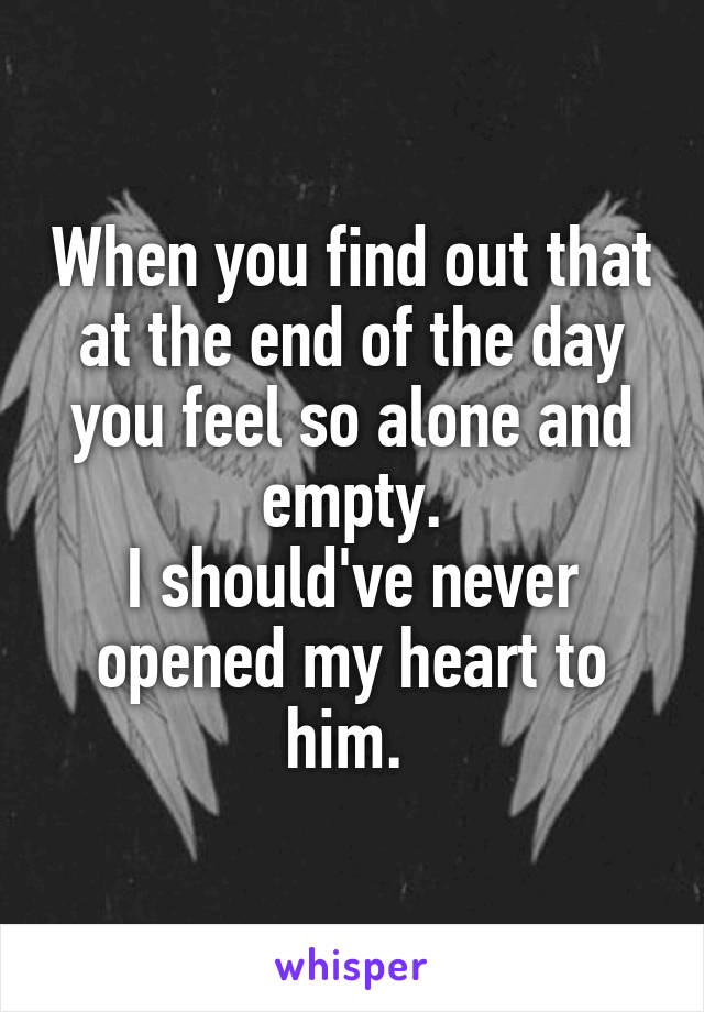 When you find out that at the end of the day you feel so alone and empty.
I should've never opened my heart to him. 