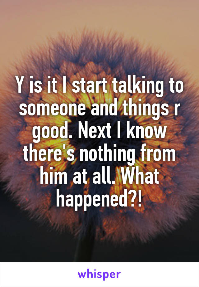 Y is it I start talking to someone and things r good. Next I know there's nothing from him at all. What happened?!