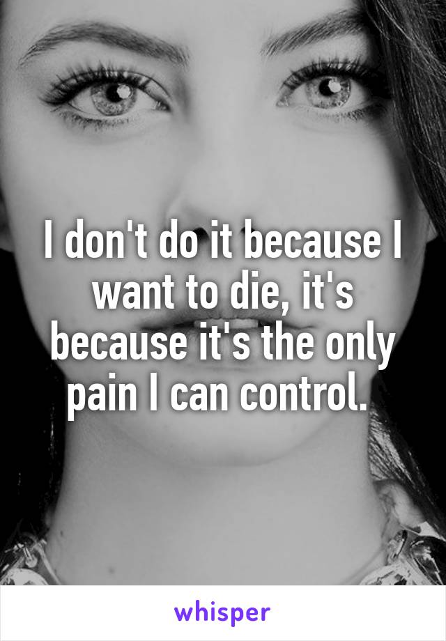 I don't do it because I want to die, it's because it's the only pain I can control. 