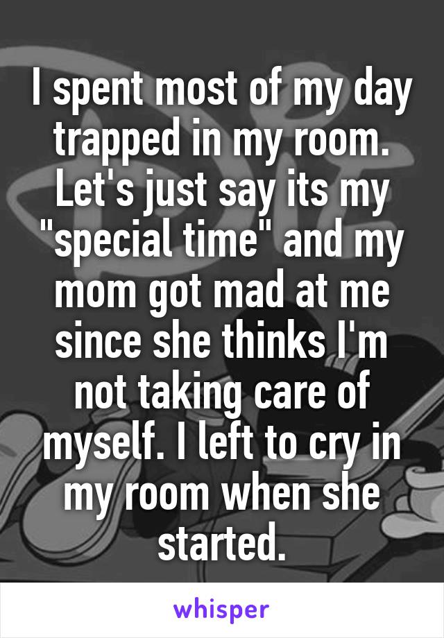 I spent most of my day trapped in my room. Let's just say its my "special time" and my mom got mad at me since she thinks I'm not taking care of myself. I left to cry in my room when she started.