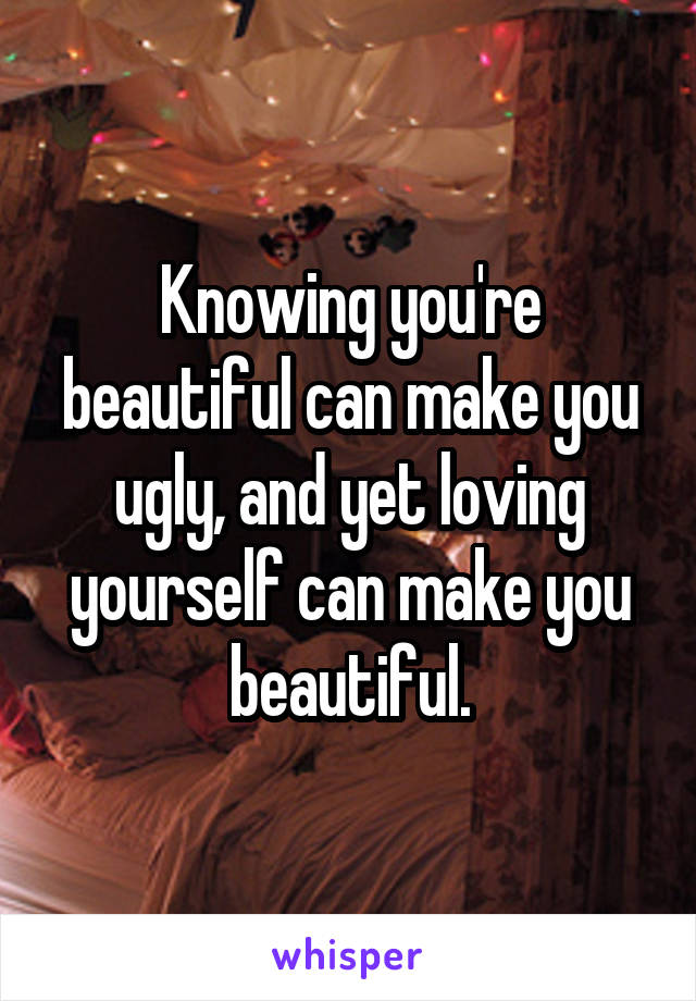 Knowing you're beautiful can make you ugly, and yet loving yourself can make you beautiful.