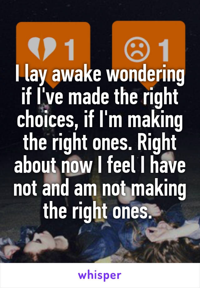 I lay awake wondering if I've made the right choices, if I'm making the right ones. Right about now I feel I have not and am not making the right ones. 