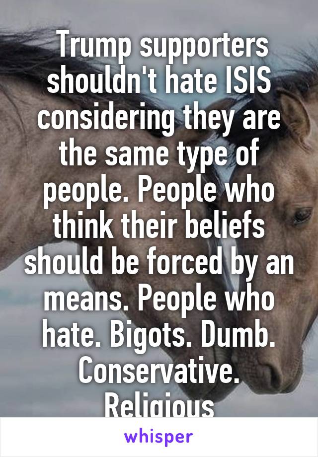  Trump supporters shouldn't hate ISIS considering they are the same type of people. People who think their beliefs should be forced by an means. People who hate. Bigots. Dumb. Conservative. Religious