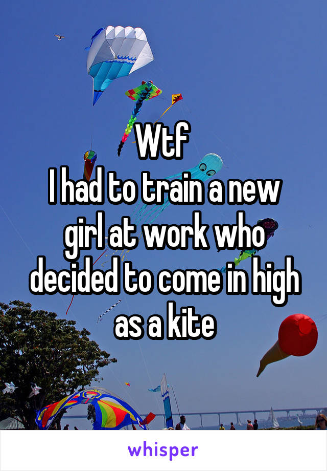 Wtf 
I had to train a new girl at work who decided to come in high as a kite