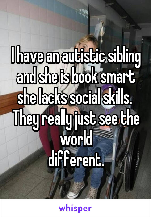 I have an autistic sibling and she is book smart she lacks social skills.  They really just see the world
 different. 