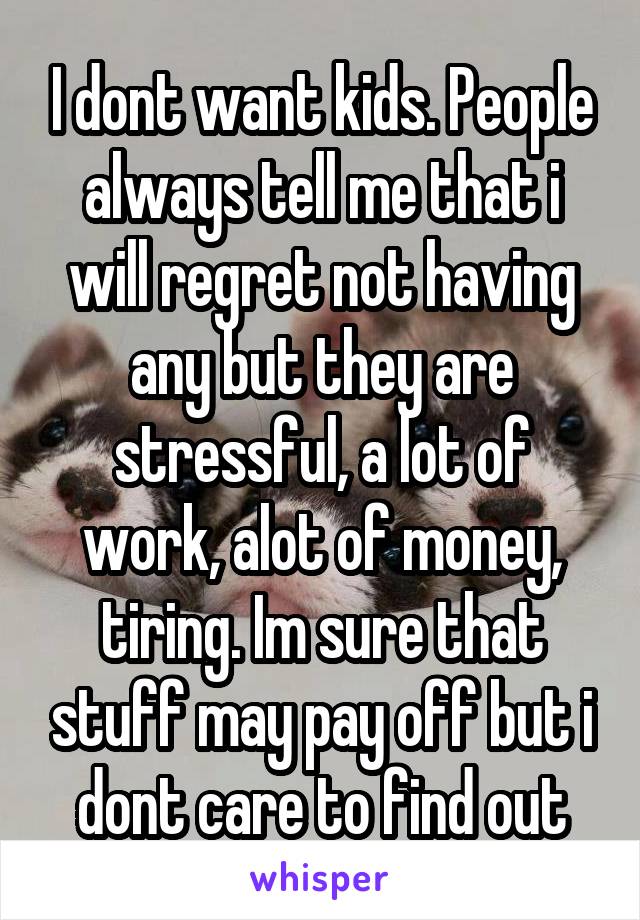 I dont want kids. People always tell me that i will regret not having any but they are stressful, a lot of work, alot of money, tiring. Im sure that stuff may pay off but i dont care to find out