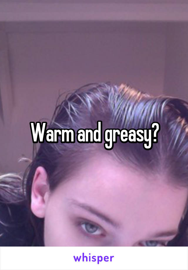 Warm and greasy?