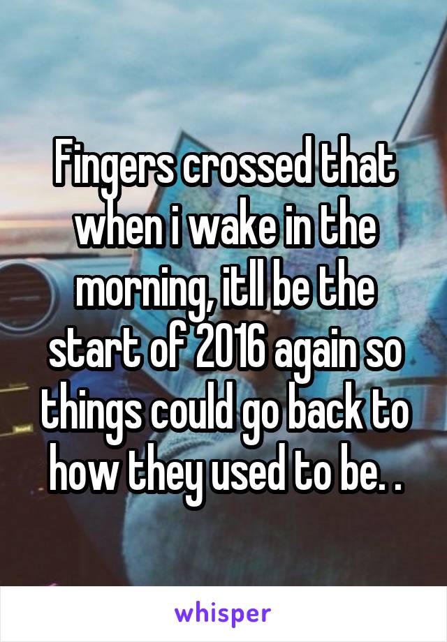 Fingers crossed that when i wake in the morning, itll be the start of 2016 again so things could go back to how they used to be. .