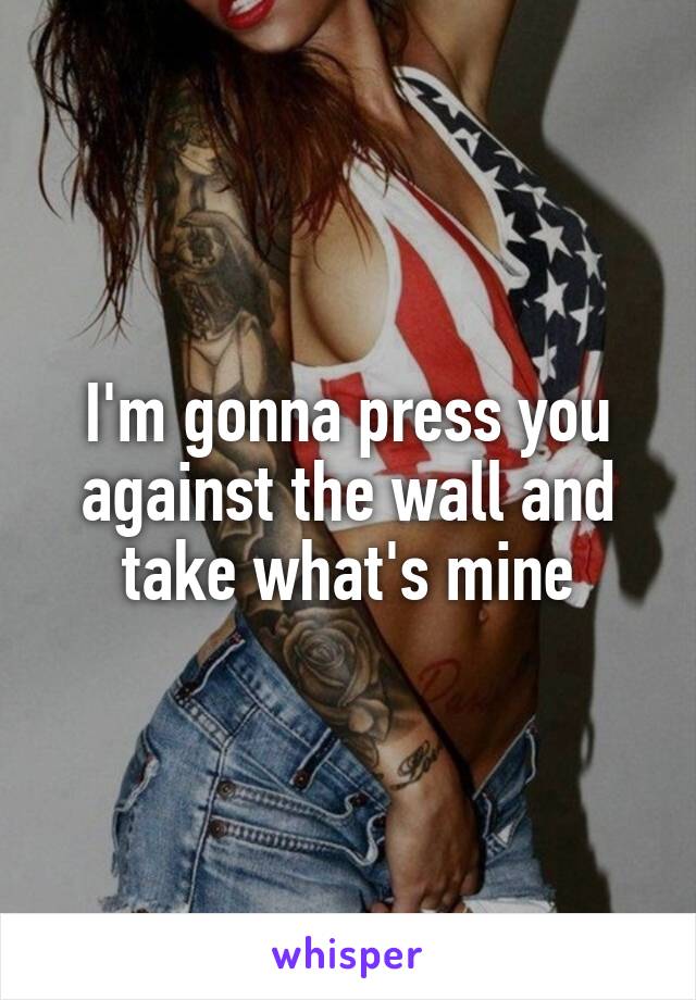 I'm gonna press you against the wall and take what's mine