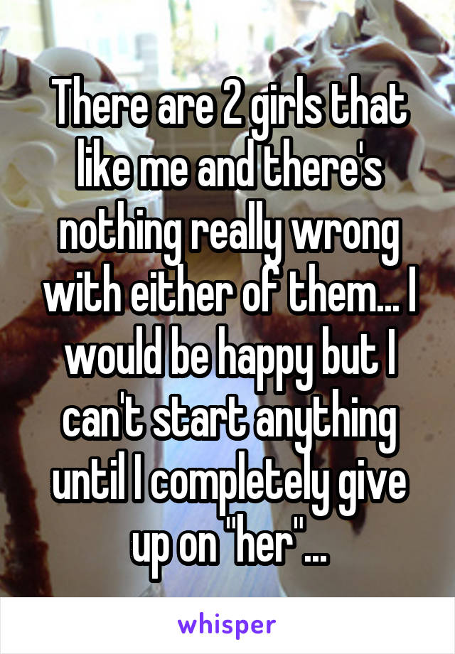 There are 2 girls that like me and there's nothing really wrong with either of them... I would be happy but I can't start anything until I completely give up on "her"...