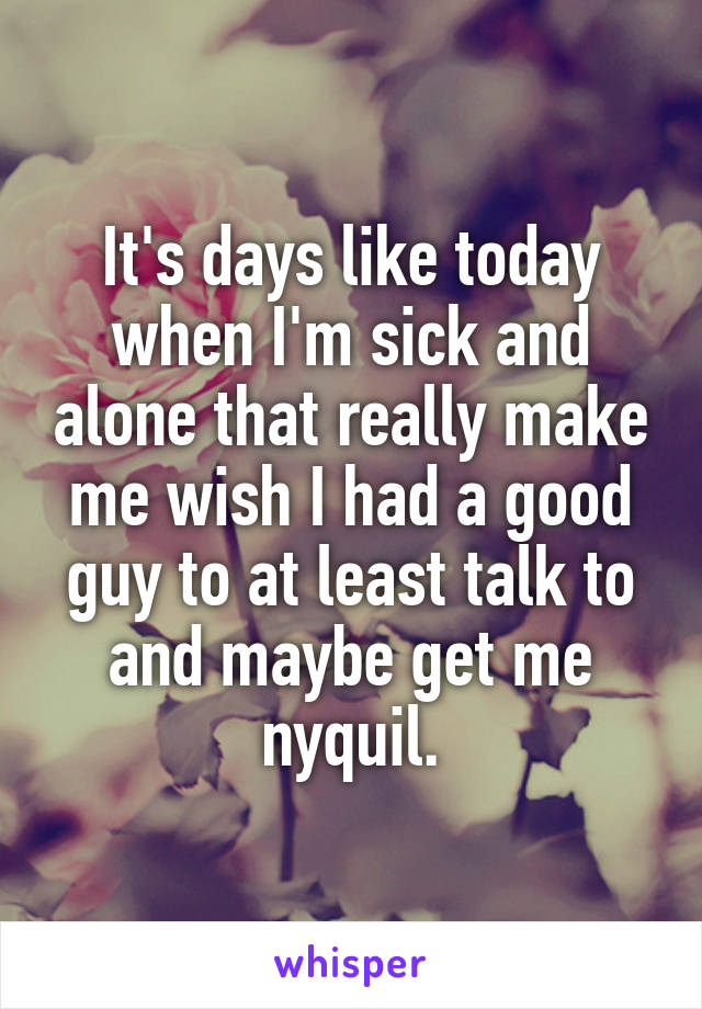 It's days like today when I'm sick and alone that really make me wish I had a good guy to at least talk to and maybe get me nyquil.