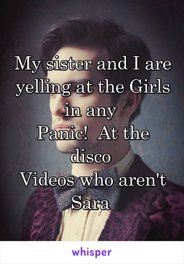 My sister and I are yelling at the Girls in any 
Panic!  At the disco 
Videos who aren't Sara 