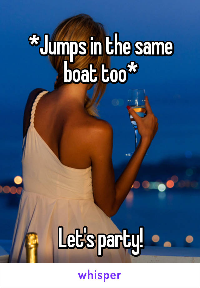 *Jumps in the same boat too*





Let's party!