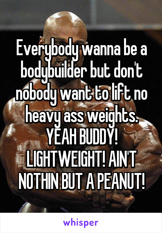 Everybody wanna be a bodybuilder but don't nobody want to lift no heavy ass weights. YEAH BUDDY! LIGHTWEIGHT! AIN'T NOTHIN BUT A PEANUT!