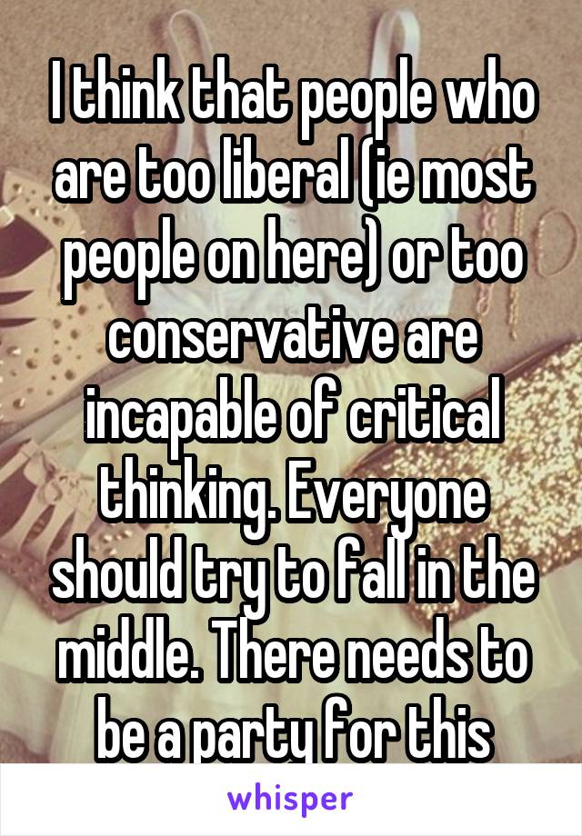 I think that people who are too liberal (ie most people on here) or too conservative are incapable of critical thinking. Everyone should try to fall in the middle. There needs to be a party for this