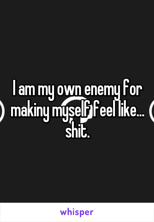 I am my own enemy for makiny myself feel like... shit.