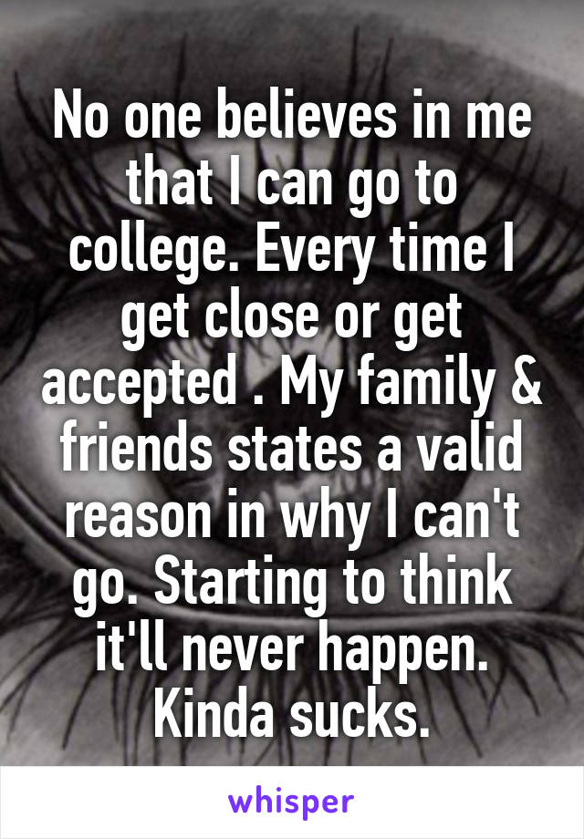 No one believes in me that I can go to college. Every time I get close or get accepted . My family & friends states a valid reason in why I can't go. Starting to think it'll never happen. Kinda sucks.