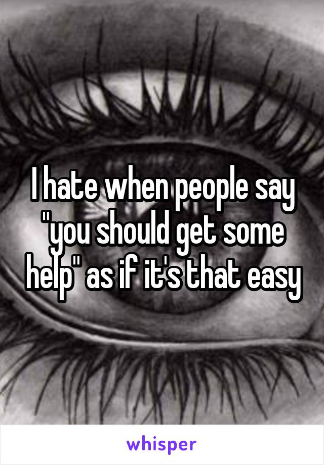 I hate when people say "you should get some help" as if it's that easy