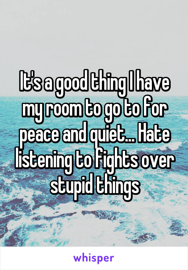 It's a good thing I have my room to go to for peace and quiet... Hate listening to fights over stupid things