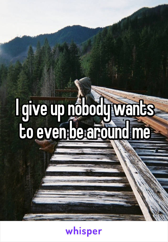 I give up nobody wants to even be around me