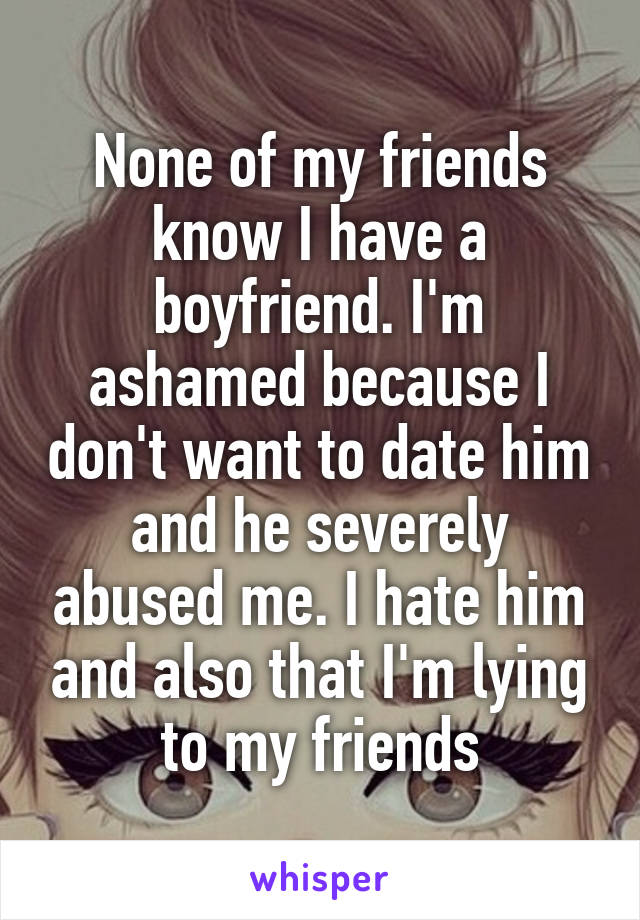 None of my friends know I have a boyfriend. I'm ashamed because I don't want to date him and he severely abused me. I hate him and also that I'm lying to my friends