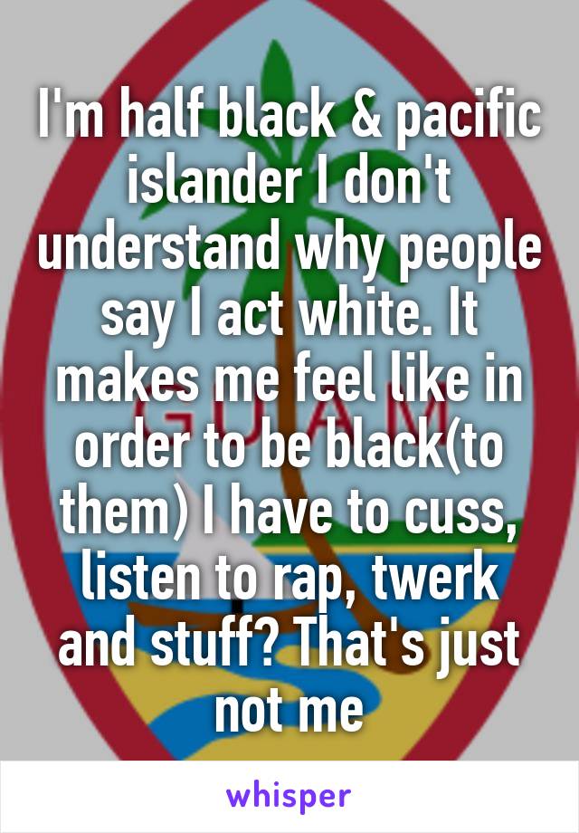 I'm half black & pacific islander I don't understand why people say I act white. It makes me feel like in order to be black(to them) I have to cuss, listen to rap, twerk and stuff? That's just not me