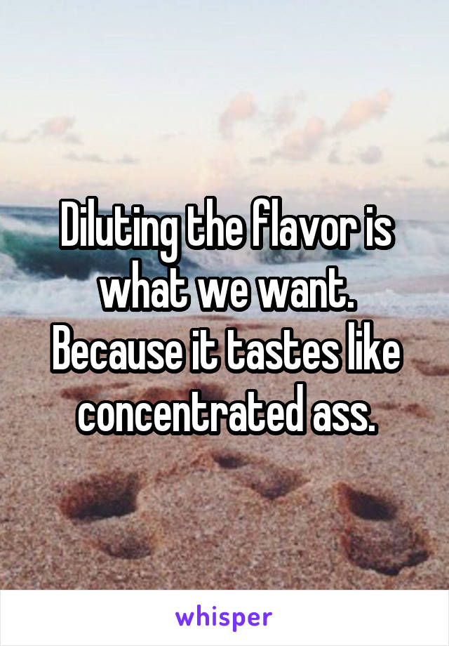 Diluting the flavor is what we want. Because it tastes like concentrated ass.